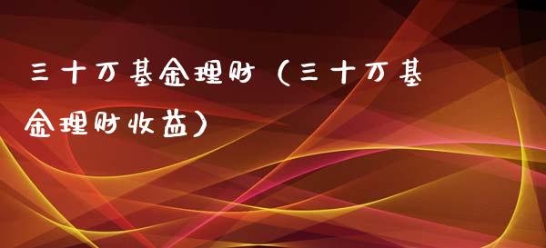 三十万基金理财（三十万基金理财收益）_https://www.fsyjjx.cn_问财精选_第1张