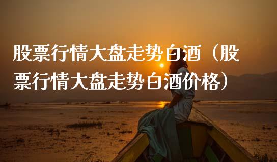 股票行情大盘走势白酒（股票行情大盘走势白酒价格）_https://www.fsyjjx.cn_股指期货_第1张