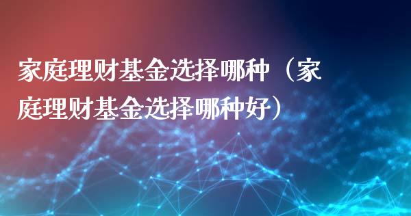 家庭理财基金选择哪种（家庭理财基金选择哪种好）_https://www.fsyjjx.cn_问财精选_第1张