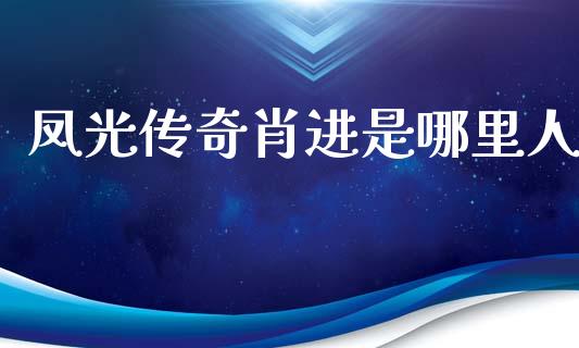 凤光传奇肖进是哪里人_https://www.fsyjjx.cn_期货研报_第1张