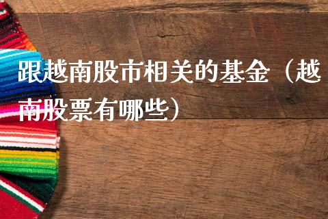 跟越南股市相关的基金（越南股票有哪些）_https://www.fsyjjx.cn_问财精选_第1张