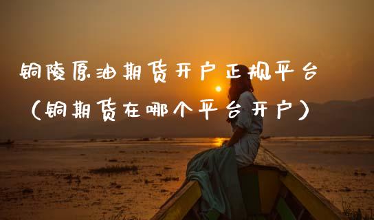 铜陵原油期货开户正规平台（铜期货在哪个平台开户）_https://www.fsyjjx.cn_期货资讯_第1张