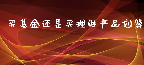 买基金还是买理财产品划算_https://www.fsyjjx.cn_理财资讯_第1张