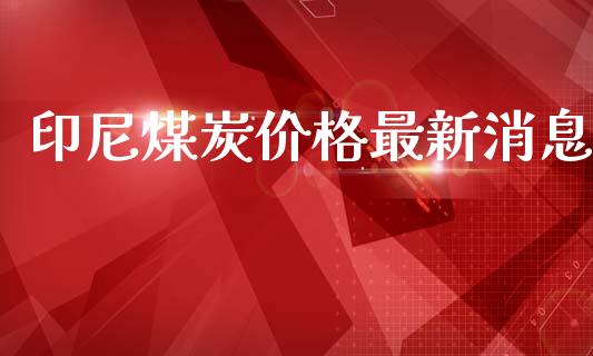 印尼煤炭价格最新消息_https://www.fsyjjx.cn_期货研报_第1张