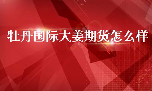 牡丹国际大姜期货怎么样_https://www.fsyjjx.cn_期货研报_第1张
