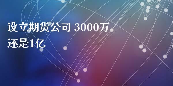 设立期货公司 3000万还是1亿_https://www.fsyjjx.cn_期货资讯_第1张