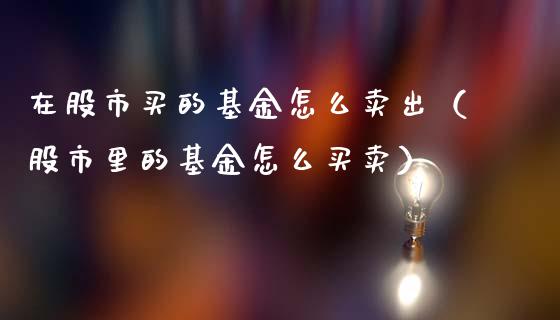 在股市买的基金怎么卖出（股市里的基金怎么买卖）_https://www.fsyjjx.cn_理财资讯_第1张