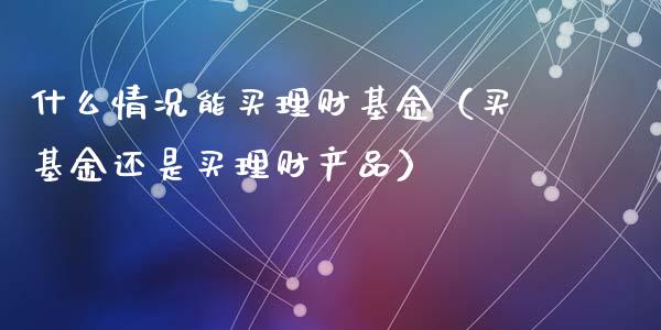 什么情况能买理财基金（买基金还是买理财产品）_https://www.fsyjjx.cn_理财资讯_第1张