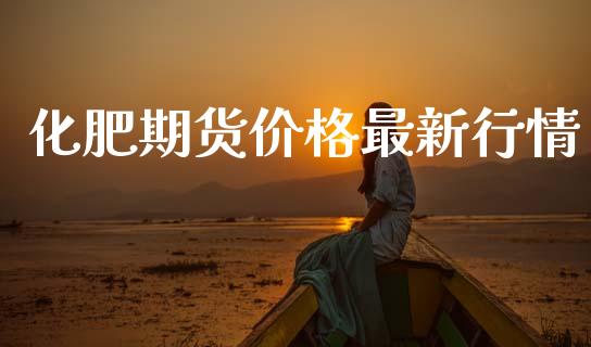 化肥期货价格最新行情_https://www.fsyjjx.cn_期货资讯_第1张
