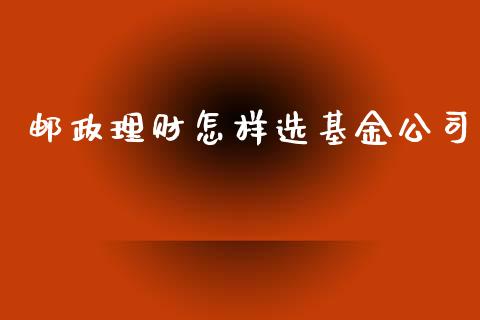 邮政理财怎样选基金公司_https://www.fsyjjx.cn_问财精选_第1张