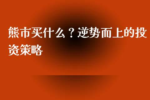 熊市买什么？逆势而上的投资策略_https://www.fsyjjx.cn_期货研报_第1张