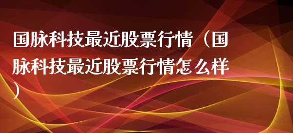 国脉科技最近股票行情（国脉科技最近股票行情怎么样）_https://www.fsyjjx.cn_股票指导_第1张