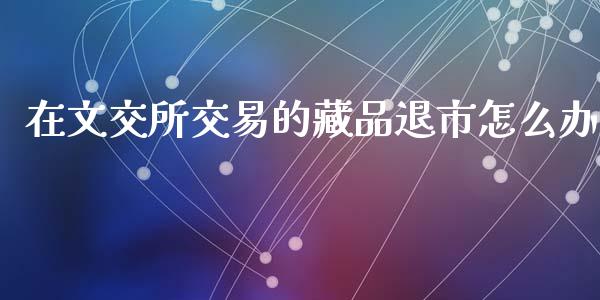 在文交所交易的藏品退市怎么办_https://www.fsyjjx.cn_股市分析_第1张