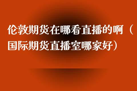 伦敦期货在哪看直播的啊（国际期货直播室哪家好）_https://www.fsyjjx.cn_期货在线_第1张