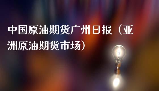 中国原油期货广州日报（亚洲原油期货市场）_https://www.fsyjjx.cn_期货研报_第1张