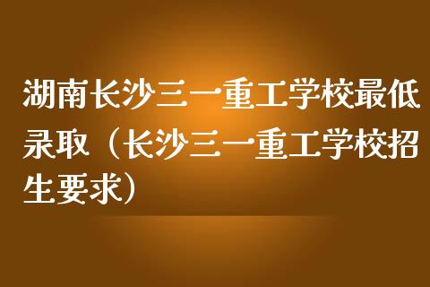 湖南长沙三一重工学校最低录取（长沙三一重工学校招生要求）_https://www.fsyjjx.cn_股指期货_第1张