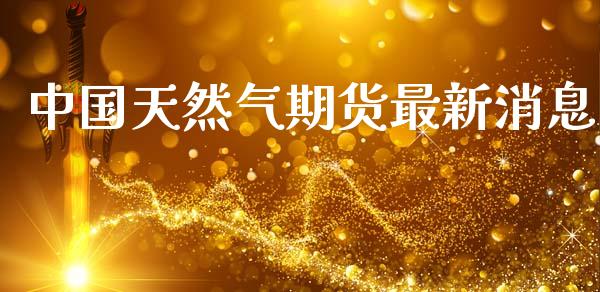 中国天然气期货最新消息_https://www.fsyjjx.cn_期货研报_第1张