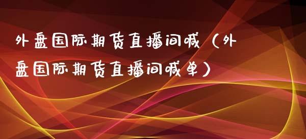 外盘国际期货直播间喊（外盘国际期货直播间喊单）_https://www.fsyjjx.cn_期货在线_第1张