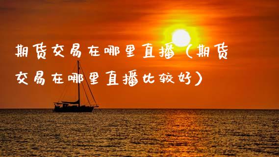 期货交易在哪里直播（期货交易在哪里直播比较好）_https://www.fsyjjx.cn_期货在线_第1张