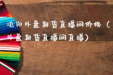 沈阳外盘期货直播间价格（外盘期货直播间直播）_https://www.fsyjjx.cn_期货在线_第1张