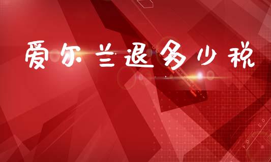 爱尔兰退多少税_https://www.fsyjjx.cn_问财精选_第1张