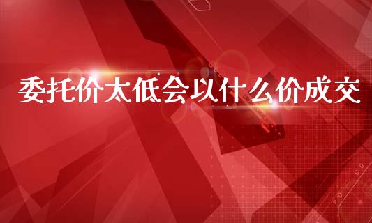 委托价太低会以什么价成交_https://www.fsyjjx.cn_问财精选_第1张