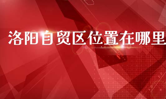 洛阳自贸区位置在哪里_https://www.fsyjjx.cn_股市分析_第1张