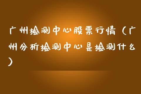 广州检测中心股票行情（广州分析检测中心是检测什么）_https://www.fsyjjx.cn_股票指导_第1张