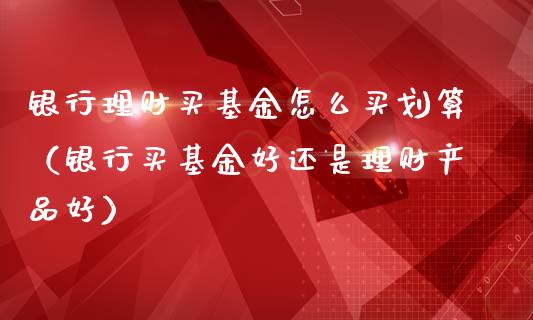 银行理财买基金怎么买划算（银行买基金好还是理财产品好）_https://www.fsyjjx.cn_问财精选_第1张