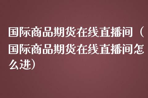 国际商品期货在线直播间（国际商品期货在线直播间怎么进）_https://www.fsyjjx.cn_期货在线_第1张